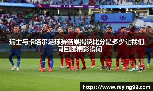 瑞士与卡塔尔足球赛结果揭晓比分是多少让我们一同回顾精彩瞬间