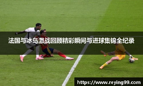 法国与冰岛激战回顾精彩瞬间与进球集锦全纪录